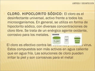  CLORO. HIPOCLORITO SÓDICO: El cloro es el
desinfectante universal, activo frente a todos los
microorganismos. En general, se utiliza en forma de
hipoclorito sódico, con diversas concentraciones de
cloro libre. Se trata de un enérgico agente oxidante,
corrosivo para los metales.
El cloro es efectivo contra las bacterias y muchos virus.
Estos compuestos son más activos en agua caliente
que en agua fría. Las soluciones de cloro pueden
irritar la piel y son corrosivas para el metal
 