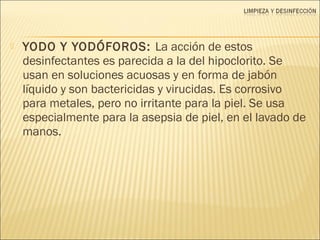  YODO Y YODÓFOROS: La acción de estos
desinfectantes es parecida a la del hipoclorito. Se
usan en soluciones acuosas y en forma de jabón
líquido y son bactericidas y virucidas. Es corrosivo
para metales, pero no irritante para la piel. Se usa
especialmente para la asepsia de piel, en el lavado de
manos.
 