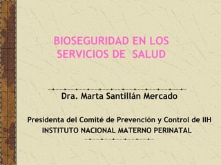 BIOSEGURIDAD EN LOS
SERVICIOS DE SALUD
Dra. Marta Santillán Mercado
Presidenta del Comité de Prevención y Control de IIH
INSTITUTO NACIONAL MATERNO PERINATAL
 