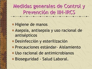 Medidas generales de Control yMedidas generales de Control y
PrevenciPrevencióón de IIHn de IIH--IRCSIRCS
Higiene de manos
Asepsia, antisepsia y uso racional de
antisépticos
Desinfección y esterilización
Precauciones estándar- Aislamiento
Uso racional de antimicrobianos
Bioseguridad - Salud Laboral.
 