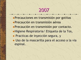 20072007
Precauciones en transmisión por gotitas
Precaución en transmisión aérea
Precaución en transmisión por contacto.
Higiene Respiratoria/ Etiqueta de la Tos,Higiene Respiratoria/ Etiqueta de la Tos,
Practicas de inyecciPracticas de inyeccióón segura, yn segura, y
Uso de la mascarilla para el acceso a laUso de la mascarilla para el acceso a la viavia
espinal.espinal.
 