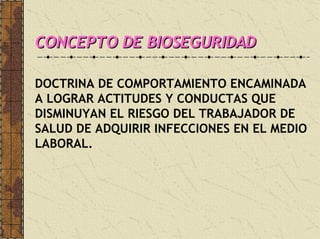 CONCEPTO DE BIOSEGURIDADCONCEPTO DE BIOSEGURIDADCONCEPTO DE BIOSEGURIDAD
DOCTRINA DE COMPORTAMIENTO ENCAMINADA
A LOGRAR ACTITUDES Y CONDUCTAS QUE
DISMINUYAN EL RIESGO DEL TRABAJADOR DE
SALUD DE ADQUIRIR INFECCIONES EN EL MEDIO
LABORAL.
 