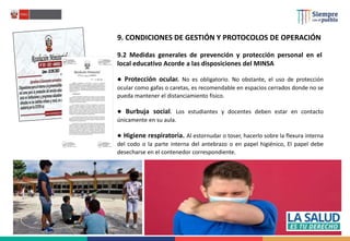 9. CONDICIONES DE GESTIÓN Y PROTOCOLOS DE OPERACIÓN
9.2 Medidas generales de prevención y protección personal en el
local educativo Acorde a las disposiciones del MINSA
● Protección ocular. No es obligatorio. No obstante, el uso de protección
ocular como gafas o caretas, es recomendable en espacios cerrados donde no se
pueda mantener el distanciamiento físico.
● Burbuja social. Los estudiantes y docentes deben estar en contacto
únicamente en su aula.
● Higiene respiratoria. Al estornudar o toser, hacerlo sobre la flexura interna
del codo o la parte interna del antebrazo o en papel higiénico, El papel debe
desecharse en el contenedor correspondiente.
 
