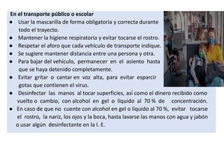 En el transporte público o escolar
● Usar la mascarilla de forma obligatoria y correcta durante
todo el trayecto.
● Mantener la higiene respiratoria y evitar tocarse el rostro.
● Respetar el aforo que cada vehículo de transporte indique.
● Se sugiere mantener distancia entre una persona y otra.
● Para bajar del vehículo, permanecer en el asiento hasta
que se haya detenido completamente.
● Evitar gritar o cantar en voz alta, para evitar esparcir
gotas que contienen el virus.
● Desinfectar las manos al tocar superficies, así como el dinero recibido como
vuelto o cambio, con alcohol en gel o líquido al 70 % de concentración.
● En caso de que no cuente con alcohol en gel o líquido al 70 %, evitar tocarse
el rostro, la nariz, los ojos y la boca, hasta lavarse las manos con agua y jabón
o usar algún desinfectante en la I. E.
 