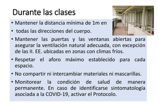 Durante las clases
• Mantener la distancia mínima de 1m en
• todas las direcciones del cuerpo.
• Mantener las puertas y las ventanas abiertas para
asegurar la ventilación natural adecuada, con excepción
de las II. EE. ubicadas en zonas con climas fríos.
• Respetar el aforo máximo establecido para cada
espacio.
• No compartir ni intercambiar materiales ni mascarillas.
• Monitorear la condición de salud de manera
permanente. En caso de identificarse sintomatología
asociada a la COVID-19, activar el Protocolo.
 