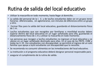 Rutina de salida del local educativo
• Utilizar la mascarilla en todo momento, hasta llegar al domicilio.
• La salida del personal de la I. E. y de las/los estudiantes debe ser en grupos tener
horarios diferenciados, sin aglomerarse, con minutos de diferencia entre un grupo
y otro.
• Formar filas para la salida del local educativo, guardando el distanciamiento físico
de 1 m.
• Las/los estudiantes que son recogidos por familiares o movilidad escolar deben
esperar dentro del local educativo en un lugar señalizado para ello, guardando el
distanciamiento físico de 1 m y utilizar la mascarilla en todo momento.
• Las personas que recogen a las/los estudiantes no ingresan al local educativo y se
ubican en un lugar señalizado destinado para ellas. En el caso de los PRITE, CEBE y
todas las II. EE. con estudiantes con discapacidad, se permitirá el ingreso de un solo
familiar que apoye a la/el estudiante con discapacidad que lo necesite.
• Se recomienda no consumir alimentos en las inmediaciones del local educativo.
• La institución o el programa educativo deberá designar personal responsable para
• asegurar el cumplimiento de la rutina de salida.
 