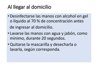 Al llegar al domicilio
•Desinfectarse las manos con alcohol en gel
o líquido al 70 % de concentración antes
de ingresar al domicilio.
•Lavarse las manos con agua y jabón, como
mínimo, durante 20 segundos.
•Quitarse la mascarilla y desecharla o
lavarla, según corresponda.
 