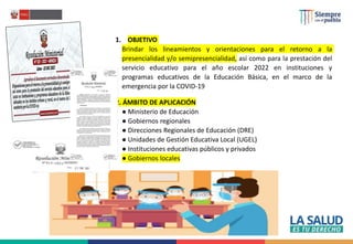 1. OBJETIVO
Brindar los lineamientos y orientaciones para el retorno a la
presencialidad y/o semipresencialidad, así como para la prestación del
servicio educativo para el año escolar 2022 en instituciones y
programas educativos de la Educación Básica, en el marco de la
emergencia por la COVID-19
2. ÁMBITO DE APLICACIÓN
● Ministerio de Educación
● Gobiernos regionales
● Direcciones Regionales de Educación (DRE)
● Unidades de Gestión Educativa Local (UGEL)
● Instituciones educativas públicos y privados
● Gobiernos locales
 