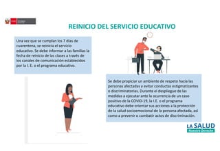 REINICIO DEL SERVICIO EDUCATIVO
Una vez que se cumplan los 7 días de
cuarentena, se reinicia el servicio
educativo. Se debe informar a las familias la
fecha de reinicio de las clases a través de
los canales de comunicación establecidos
por la I. E. o el programa educativo.
Se debe propiciar un ambiente de respeto hacia las
personas afectadas y evitar conductas estigmatizantes
o discriminatorias. Durante el despliegue de las
medidas a ejecutar ante la ocurrencia de un caso
positivo de la COVID-19, la I.E. o el programa
educativo debe orientar sus acciones a la protección
de la salud socioemocional de la persona afectada, así
como a prevenir o combatir actos de discriminación.
 