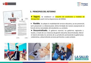 5. PRINCIPIOS DEL RETORNO
● Seguro. Se establecen un conjunto de condiciones y medidas de
bioseguridad a partir de las disposiciones del MINSA.
 Flexible. Se adapta la modalidad del servicio educativo, ya sea presencial,
semi presencial o a distancia,(este ultimo brindado de manera excepcional) en
función de las necesidades del estudiante y su contexto.
● Descentralizado. El gobierno nacional, los gobiernos regionales y
locales, a través de sus instancias de gestión educativa descentralizada, lideran
el retorno de todos los servicios de su jurisdicción promoviendo la gobernanza
colaborativa, y desarrollando acciones pertinentes a cada contexto.
 