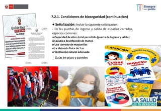 ● Señalización: Incluir la siguiente señalización:
- En las puertas de ingreso y salida de espacios cerrados,
espacios comunes:
o Capacidad de aforo total permitido (puerta de ingreso y salida)
o Lavado o desinfección de manos
o Uso correcto de mascarillas
o La distancia física de 1 m
o Ventilación natural adecuada
7.2.1. Condiciones de bioseguridad (continuación)
- Guías en pisos y paredes
 