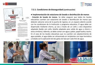 7.2.1. Condiciones de bioseguridad (continuación)
● Implementación de estaciones de lavado o desinfección de manos
- Estación de lavado de manos. Se debe asegurar que todos los locales
educativos cuenten con estaciones de lavado o desinfección de manos que
deberán ubicarse cerca de la puerta de ingreso, en un espacio abierto acorde
con las condiciones de la Institución o programa educativo, El agua debe ser
dispensada mediante chorro, ya sea a través de un caño u otro dispositivo
adaptado (balde con caño, botella adaptada para salida de agua a chorro u
otros similares). Además, se debe contar con agua y jabón, papel toalla y tacho.
En el caso de los locales educativos que no cuenten con abastecimiento de
agua potable, el agua debe ser almacenada en recipientes con tapa hermética
y tratada con la aplicación de dos gotas de lejía por cada litro de agua.
 