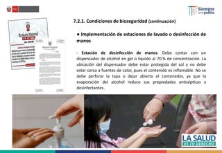 7.2.1. Condiciones de bioseguridad (continuación)
● Implementación de estaciones de lavado o desinfección de
manos
- Estación de desinfección de manos. Debe contar con un
dispensador de alcohol en gel o líquido al 70 % de concentración. La
ubicación del dispensador debe estar protegida del sol y no debe
estar cerca a fuentes de calor, pues el contenido es inflamable. No se
debe perforar la tapa o dejar abierto el contenedor, ya que la
evaporación del alcohol reduce sus propiedades antisépticas y
desinfectantes.
 