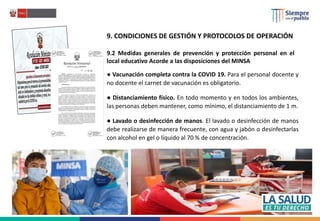 9. CONDICIONES DE GESTIÓN Y PROTOCOLOS DE OPERACIÓN
9.2 Medidas generales de prevención y protección personal en el
local educativo Acorde a las disposiciones del MINSA
● Vacunación completa contra la COVID 19. Para el personal docente y
no docente el carnet de vacunación es obligatorio.
● Distanciamiento físico. En todo momento y en todos los ambientes,
las personas deben mantener, como mínimo, el distanciamiento de 1 m.
● Lavado o desinfección de manos. El lavado o desinfección de manos
debe realizarse de manera frecuente, con agua y jabón o desinfectarlas
con alcohol en gel o líquido al 70 % de concentración.
 