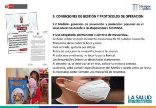 9. CONDICIONES DE GESTIÓN Y PROTOCOLOS DE OPERACIÓN
9.2 Medidas generales de prevención y protección personal en el
local educativo Acorde a las disposiciones del MINSA
● Uso obligatorio, permanente y correcto de mascarillas..
Se debe utilizar en todo momento mascarillas KN 95 o doble mascarilla.
Mascarilla, debe cubrir la boca y nariz.
Para retirarla, quitarla por detrás.
Antes de colocarse la mascarilla, lavarse las manos.
Al colocarse o retirarse, no tocar la parte frontal.
Las descartables deben ser desechadas diariamente.
Al desecharla, se debe cortar en tiras, colocarla en bolsa cerrada.
La de tela, debe cumplir especificaciones del MINSA y lavarla antes de reúso.
Es necesario portar siempre una mascarilla de recambio.
 