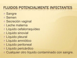 FLUIDOS POTENCIALMENTE INFECTANTES
 Sangre
 Semen
 Secreción vaginal
 Leche materna
 Líquido cefalorraquídeo
 Líquido sinovial
 Líquido pleural
 Líquido amniótico
 Líquido peritoneal
 Líquido pericárdico
 Cualquier otro líquido contaminado con sangre.
 