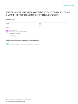 See discussions, stats, and author profiles for this publication at: https://www.researchgate.net/publication/321757554
ASPECTOS GENERALES DE BIOSEGURIDAD EN HISTOTECNOLOGÍA I
SIMPOSIO DE PROCEDIMIENTOS HISTOTECNOLÓGICOS.
Presentation · July 2012
DOI: 10.13140/RG.2.2.31936.23045
CITATIONS
0
READS
1,471
1 author:
Some of the authors of this publication are also working on these related projects:
HOMOLOGACIÓN, VERIFICACIÓN Y REACTIVIDAD DE COLORANTE View project
Emilio Suniaga Pino
Instituto Nacional de Higiene "Rafael Rangel"
27 PUBLICATIONS   0 CITATIONS   
SEE PROFILE
All content following this page was uploaded by Emilio Suniaga Pino on 12 December 2017.
The user has requested enhancement of the downloaded file.
 