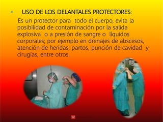  USO DE LOS DELANTALES PROTECTORES:
Es un protector para todo el cuerpo, evita la
posibilidad de contaminación por la salida
explosiva o a presión de sangre o líquidos
corporales; por ejemplo en drenajes de abscesos,
atención de heridas, partos, punción de cavidad y
cirugías, entre otros.
 