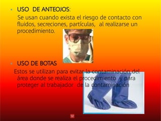 

USO DE ANTEOJOS:
Se usan cuando exista el riesgo de contacto con
ﬂuidos, secreciones, partículas, al realizarse un
procedimiento.
USO DE BOTAS
Estos se utilizan para evitar la contaminación del
área donde se realiza el procedimiento y para
proteger al trabajador de la contaminación
 