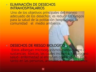 

ELIMINACIÓN DE DESECHOS
INTRAHOSPITALARIOS
Uno de los objetivos principales del manejo
adecuado de los desechos; es reducir los riesgos
para la salud de la población hospitalaria, la
comunidad el medio ambiente.
DESECHOS DE RIESGO BIOLOGICO
Estos albergan microorganismos patónegenos o
sustancias tóxicas, las cuales inciden en el proceso
salud- enfermedad al entrar en contacto con ellos,
tanto en las personas, animales y medio ambiente.
 