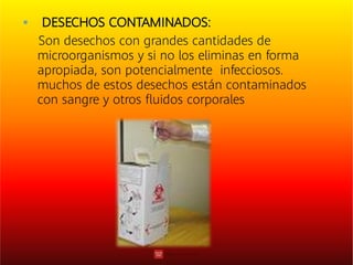  DESECHOS CONTAMINADOS:
Son desechos con grandes cantidades de
microorganismos y si no los eliminas en forma
apropiada, son potencialmente infecciosos.
muchos de estos desechos están contaminados
con sangre y otros ﬂuidos corporales
 