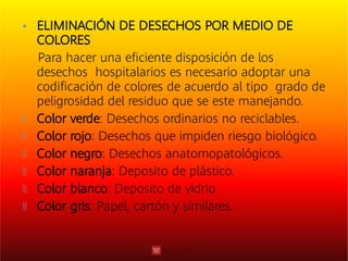  ELIMINACIÓN DE DESECHOS POR MEDIO DE
COLORES
Para hacer una eﬁciente disposición de los
desechos hospitalarios es necesario adoptar una
codiﬁcación de colores de acuerdo al tipo grado de
peligrosidad del residuo que se este manejando.
Color verde: Desechos ordinarios no reciclables.
Color rojo: Desechos que impiden riesgo biológico.
Color negro: Desechos anatomopatológicos.
Color naranja: Deposito de plástico.
Color blanco: Deposito de vidrio.
Color gris: Papel, cartón y similares.
 