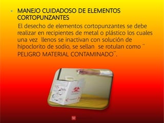  MANEJO CUIDADOSO DE ELEMENTOS
CORTOPUNZANTES
El desecho de elementos cortopunzantes se debe
realizar en recipientes de metal o plástico los cuales
una vez llenos se inactivan con solución de
hipoclorito de sodio, se sellan se rotulan como ¨
PELIGRO MATERIAL CONTAMINADO¨.
 