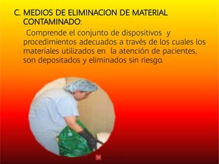 C. MEDIOS DE ELIMINACION DE MATERIAL
CONTAMINADO:
Comprende el conjunto de dispositivos y
procedimientos adecuados a través de los cuales los
materiales utilizados en la atención de pacientes,
son depositados y eliminados sin riesgo.
 
