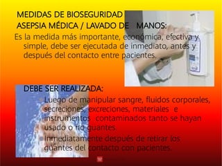 

MEDIDAS DE BIOSEGURIDAD
ASEPSIA MÉDICA / LAVADO DE MANOS:
Es la medida más importante, económica, efectiva y
simple, debe ser ejecutada de inmediato, antes y
después del contacto entre pacientes.
DEBE SER REALIZADA:
Luego de manipular sangre, ﬂuidos corporales,
secreciones, excreciones, materiales e
instrumentos contaminados tanto se hayan
usado o no guantes.
Inmediatamente después de retirar los
guantes del contacto con pacientes.
 