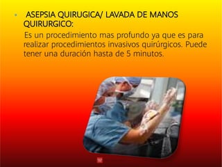  ASEPSIA QUIRUGICA/ LAVADA DE MANOS
QUIRURGICO:
Es un procedimiento mas profundo ya que es para
realizar procedimientos invasivos quirúrgicos. Puede
tener una duración hasta de 5 minutos.
 