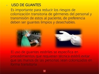  USO DE GUANTES
Es importante para reducir los riesgos de
colonización transitoria de gérmenes del personal y
transmisión de estos al paciente, de preferencia
deben ser guantes limpios y desechables.
El uso de guantes estériles se especiﬁca en
procedimientos que requieran técnica estéril evitar
que las manos de las personas sean colonizadas en
forma transitoria
 