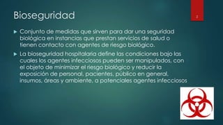 Bioseguridad 
 Conjunto de medidas que sirven para dar una seguridad 
biológica en instancias que prestan servicios de salud o 
tienen contacto con agentes de riesgo biológico. 
 La bioseguridad hospitalaria define las condiciones bajo las 
cuales los agentes infecciosos pueden ser manipulados, con 
el objeto de minimizar el riesgo biológico y reducir la 
exposición de personal, pacientes, público en general, 
insumos, áreas y ambiente, a potenciales agentes infecciosos 
2 
 