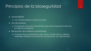 Principios de la bioseguridad 
 Universalidad 
 Las medidas deben involucrar a todos. 
 Uso de barreras 
 Comprende el uso de indumentaria que evite la exposición directa a 
los agentes patógenos. 
 Eliminación de material contaminado 
 Conjunto de procedimientos adecuados a través de los cuales los 
materiales utilizados en la atención de pacientes, son descartados. 
3 
 