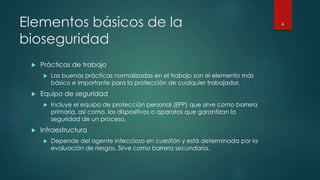 Elementos básicos de la 
bioseguridad 
 Prácticas de trabajo 
 Las buenas prácticas normalizadas en el trabajo son el elemento más 
básico e importante para la protección de cualquier trabajador. 
 Equipo de seguridad 
 Incluye el equipo de protección personal (EPP) que sirve como barrera 
primaria, así como, los dispositivos o aparatos que garantizan la 
seguridad de un proceso. 
 Infraestructura 
 Depende del agente infeccioso en cuestión y está determinada por la 
evaluación de riesgos. Sirve como barrera secundaria. 
4 
 
