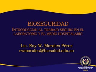 BIOSEGURIDAD
INTRODUCCIÓN AL TRABAJO SEGURO EN EL
LABORATORIO Y EL MEDIO HOSPITALARIO


    Lic. Roy W. Morales Pérez
   rwmorales@fucsalud.edu.co
 