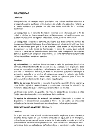 BIOSEGURIDAD
Definición
Bioseguridad es un concepto amplio que implica una serie de medidas orientadas a
proteger al personal que labora en instituciones de salud y a los pacientes, visitantes y
al medio ambiente que pueden ser afectados como resultado de la actividad
asistencial.
La bioseguridad es el conjunto de medidas mínimas a ser adoptadas, con el fin de
reducir o eliminar los riesgos para el personal, la comunidad y el medio ambiente, que
pueden ser producidos por agentes infecciosos, físicos, químicos y mecánicos.
La bioseguridad se realiza en conjunto, el personal que debe cumplir las normas de
bioseguridad, las autoridades que deben hacerlas cumplir y la administración que debe
dar las facilidades para que estas se cumplan. Debe existir un responsable de
bioseguridad en cada centro de hemoterapia y banco de sangre, quien deberá
controlar la capacitación y entrenamiento necesarios sobre bioseguridad de todas las
personas que trabajen o ingresen a los mismos, así como monitorizar el cumplimiento
de lo establecido en las normas vigentes.
Principios
A) Universalidad: Las medidas deben involucrar a todos los pacientes de todos los
servicios, independientemente de conocer o no su serología. Todo el personal debe
seguir las precauciones estándares rutinariamente para prevenir la exposición de la
piel y de las membranas mucosas, en todas las situaciones que puedan dar origen a
accidentes, estando o no previsto el contacto con sangre o cualquier otro fluido
corporal del paciente. Estas precauciones, deben ser aplicadas para TODAS las
personas, independientemente de presentar o no patologías.
B) Uso de barreras: Comprende el concepto de evitar la exposición directa a sangre y
otros fluidos orgánicos potencialmente contaminantes, mediante la utilización de
materiales adecuados que se interpongan al contacto de los mismos.
La utilización de barreras (ej. guantes) no evitan los accidentes de exposición a estos
fluidos, pero disminuyen las consecuencias de dicho accidente.
C) Medios de eliminación de material contaminado: Comprende el conjunto de
dispositivos y procedimientos adecuados a través de los cuales los materiales
utilizados en la atención de pacientes, son depositados y eliminados sin riesgo.
AMBIENTE SEGURO: CONCEPTOS GENERALES
Limpieza:
Es el proceso mediante el cual se eliminan materias orgánicas y otros elementos
extraños de los objetos en uso, mediante el lavado con agua, con o sin detergente,
utilizando una acción mecánica o de arrastre. La limpieza debe preceder a todos los
procedimientos de desinfección y esterilización. Debe ser efectuada en todas las áreas.
La limpieza debe ser realizada con paños húmedos y el barrido con escoba húmeda a
 