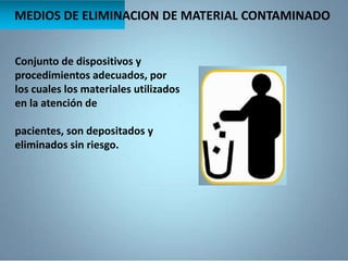 MEDIOS DE ELIMINACION DE MATERIAL CONTAMINADO
Conjunto de dispositivos y
procedimientos adecuados, por
los cuales los materiales utilizados
en la atención de
pacientes, son depositados y
eliminados sin riesgo.
 