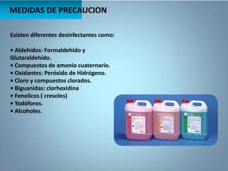 MEDIDAS DE PRECAUCION
Existen diferentes desinfectantes como:
• Aldehídos: Formaldehido y
Glutaraldehído.
• Compuestos de amonio cuaternario.
• Oxidantes: Peróxido de Hidrógeno.
• Cloro y compuestos clorados.
• Biguanidas: clorhexidina
• Fenolicos ( cresoles)
• Yodóforos.
• Alcoholes.
 