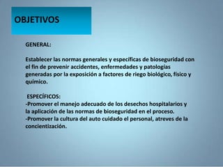 GENERAL:
Establecer las normas generales y específicas de bioseguridad con
el fin de prevenir accidentes, enfermedades y patologías
generadas por la exposición a factores de riego biológico, físico y
químico.
ESPECÍFICOS:
-Promover el manejo adecuado de los desechos hospitalarios y
la aplicación de las normas de bioseguridad en el proceso.
-Promover la cultura del auto cuidado el personal, atreves de la
concientización.
OBJETIVOS
 