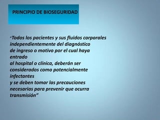 PRINCIPIO DE BIOSEGURIDAD
“Todos los pacientes y sus fluidos corporales
independientemente del diagnóstico
de ingreso o motivo por el cual haya
entrado
al hospital o clínica, deberán ser
considerados como potencialmente
infectantes
y se deben tomar las precauciones
necesarias para prevenir que ocurra
transmisión”
 