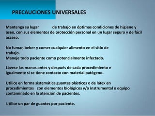 Mantenga su lugar de trabajo en óptimas condiciones de higiene y
aseo, con sus elementos de protección personal en un lugar seguro y de fácil
acceso.
No fumar, beber y comer cualquier alimento en el sitio de
trabajo.
Maneje todo paciente como potencialmente infectado.
PRECAUCIONES UNIVERSALES
Lávese las manos antes y después de cada procedimiento e
igualmente si se tiene contacto con material patógeno.
Utilice en forma sistemática guantes plásticos o de látex en
procedimientos con elementos biológicos y/o instrumental o equipo
contaminado en la atención de pacientes.
Utilice un par de guantes por paciente.
 