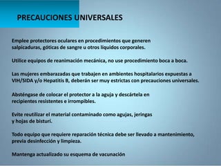 PRECAUCIONES UNIVERSALES
Emplee protectores oculares en procedimientos que generen
salpicaduras, góticas de sangre u otros líquidos corporales.
Utilice equipos de reanimación mecánica, no use procedimiento boca a boca.
Las mujeres embarazadas que trabajen en ambientes hospitalarios expuestas a
VIH/SIDA y/o Hepatitis B, deberán ser muy estrictas con precauciones universales.
Absténgase de colocar el protector a la aguja y descártela en
recipientes resistentes e irrompibles.
Evite reutilizar el material contaminado como agujas, jeringas
y hojas de bisturí.
Todo equipo que requiere reparación técnica debe ser llevado a mantenimiento,
previa desinfección y limpieza.
Mantenga actualizado su esquema de vacunación
 