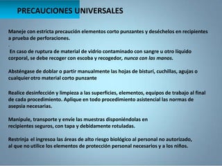 Maneje con estricta precaución elementos corto punzantes y deséchelos en recipientes
a prueba de perforaciones.
.
En caso de ruptura de material de vidrio contaminado con sangre u otro líquido
corporal, se debe recoger con escoba y recogedor, nunca con las manos.
Absténgase de doblar o partir manualmente las hojas de bisturí, cuchillas, agujas o
cualquierotro material corto punzante
PRECAUCIONES UNIVERSALES
Realice desinfección y limpieza a las superficies, elementos, equipos de trabajo al final
de cada procedimiento. Aplique en todo procedimiento asistencial las normas de
asepsia necesarias.
Manipule, transporte y envíe las muestras disponiéndolas en
recipientes seguros, con tapa y debidamente rotuladas.
Restrinja el ingresoa las áreas de alto riesgo biológico al personal no autorizado,
al que no utilice los elementos de protección personal necesarios y a los niños.
 