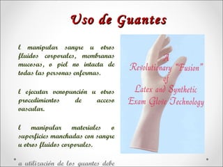 Uso de Guantes
l manipular sangre u otros
fluidos corporales, membranas
mucosas, o piel no intacta de
todas las personas enfermas.

l ejecutar venopunción u otros
procedimientos    de    acceso
vascular.

l manipular materiales o
superficies manchadas con sangre
u otros fluidos corporales.

a utilización de los guantes debe
 