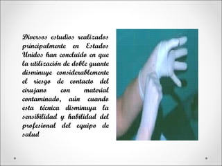 Diversos estudios realizados
principalmente en Estados
Unidos han concluido en que
la utilización de doble guante
disminuye considerablemente
el riesgo de contacto del
cirujano      con     material
contaminado, aún cuando
esta técnica disminuya la
sensibilidad y habilidad del
profesional del equipo de
salud
 