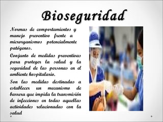Bioseguridad
Normas de comportamientos y
manejo preventivo frente a
microrganismos potencialmente
patógenos.
Conjunto de medidas preventivas
para proteger la salud y la
seguridad de las personas en el
ambiente hospitalario.
Son las medidas destinadas a
establecer un mecanismo de
barrera que impida la transmisión
de infecciones en todas aquellas
actividades relacionadas con la
salud
 