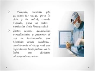     Prevenir, combatir y/o
  gestionar los riesgos para la
  vida y la salud, cuando
  proceda, para un sector
  particular de la bioseguridad
 Dictar normas, desarrollar
  procedimientos y promover el
  uso de instrumentos que
  permitan evitar accidentes,
  considerando el riesgo real que
  enfrenta los trabajadores en la
  labor        con       distintos
  microrganismos o con
 