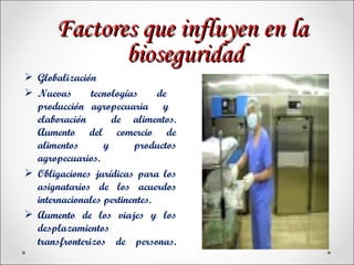 Factores que influyen en la
              bioseguridad
 Globalización
 Nuevas       tecnologías     de
  producción agropecuaria y
  elaboración       de alimentos.
  Aumento del comercio de
  alimentos       y      productos
  agropecuarios.
 Obligaciones jurídicas para los
  asignatarios de los acuerdos
  internacionales pertinentes.
 Aumento de los viajes y los
  desplazamientos
  transfronterizos de personas.
 