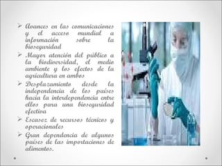  Avances en las comunicaciones
  y el acceso mundial a
  información       sobre      la
  bioseguridad
 Mayor atención del público a
  la biodiversidad, el medio
  ambiente y los efectos de la
  agricultura en ambos
 Desplazamiento      desde    la
  independencia de los países
  hacia la interdependencia entre
  ellos para una bioseguridad
  efectiva
 Escasez de recursos técnicos y
  operacionales
 Gran dependencia de algunos
  países de las importaciones de
  alimentos.
 