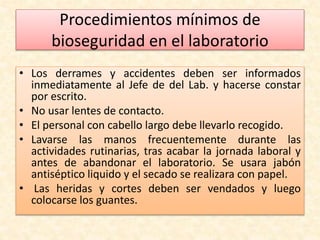 Procedimientos mínimos de 
bioseguridad en el laboratorio 
• Los derrames y accidentes deben ser informados 
inmediatamente al Jefe de del Lab. y hacerse constar 
por escrito. 
• No usar lentes de contacto. 
• El personal con cabello largo debe llevarlo recogido. 
• Lavarse las manos frecuentemente durante las 
actividades rutinarias, tras acabar la jornada laboral y 
antes de abandonar el laboratorio. Se usara jabón 
antiséptico liquido y el secado se realizara con papel. 
• Las heridas y cortes deben ser vendados y luego 
colocarse los guantes. 
 